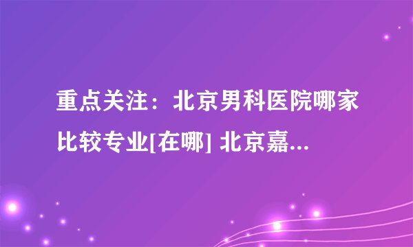 重点关注：北京男科医院哪家比较专业[在哪] 北京嘉佩乐医院在线咨询