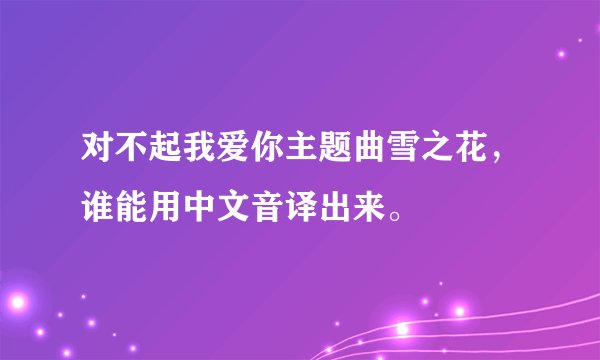 对不起我爱你主题曲雪之花,谁能用中文音译出来。