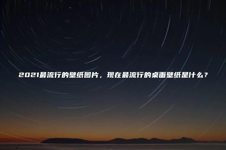 2021最流行的壁纸图片,现在最流行的桌面壁纸是什么?