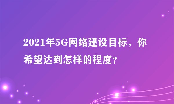 2021年5G网络建设目标，你希望达到怎样的程度？
