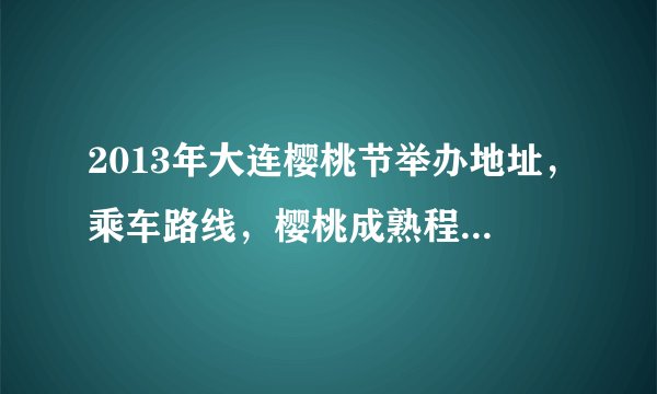 2013年大连樱桃节举办地址，乘车路线，樱桃成熟程度，有没有直通车，需要详细的解答。