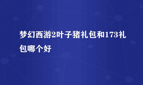 梦幻西游2叶子猪礼包和173礼包哪个好