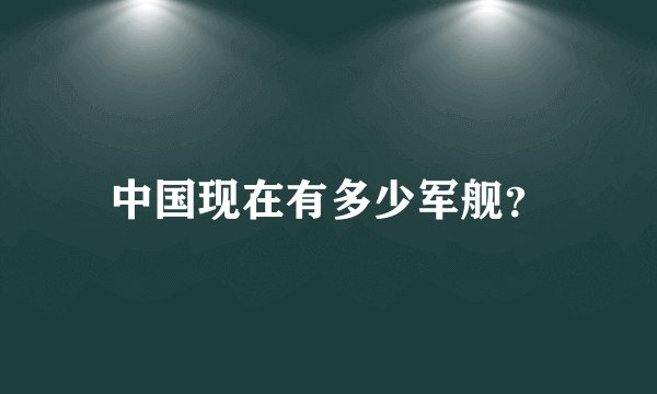 中国现在有多少军舰？