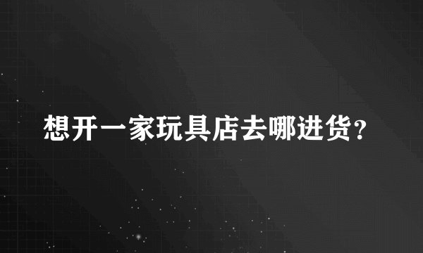 想开一家玩具店去哪进货？