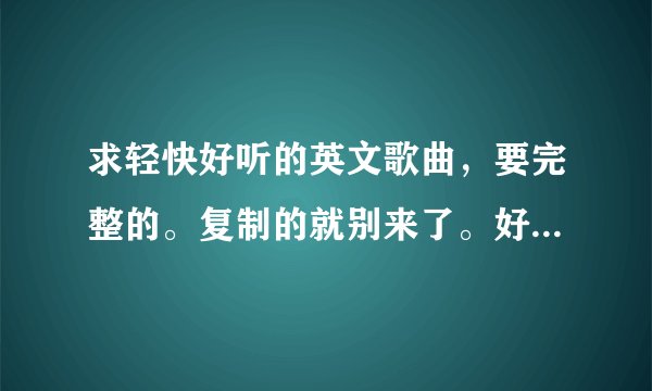 求轻快好听的英文歌曲，要完整的。复制的就别来了。好的可以加分