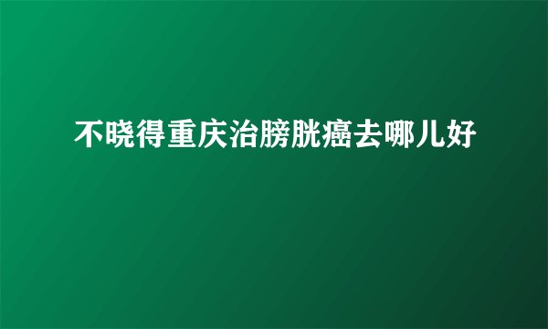 不晓得重庆治膀胱癌去哪儿好