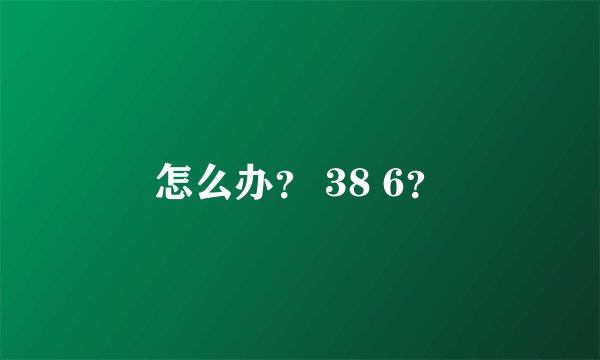 怎么办？ 38 6？