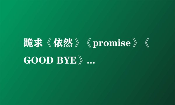 跪求《依然》《promise》《GOOD BYE》的歌词，不是韩文哦，是读音的