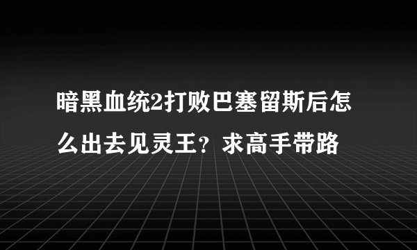 暗黑血统2打败巴塞留斯后怎么出去见灵王？求高手带路