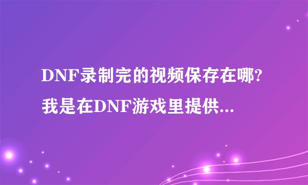 DNF录制完的视频保存在哪?我是在DNF游戏里提供录制视频录制的,没有下载其他软件录制!