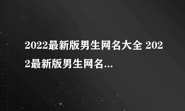 2022最新版男生网名大全 2022最新版男生网名大全推荐