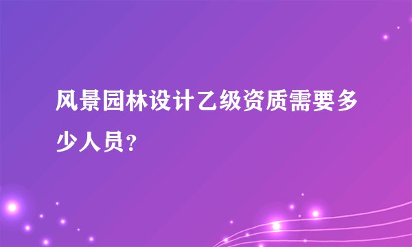 风景园林设计乙级资质需要多少人员?