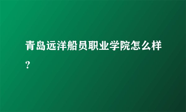 青岛远洋船员职业学院怎么样?