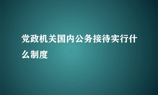党政机关国内公务接待实行什么制度