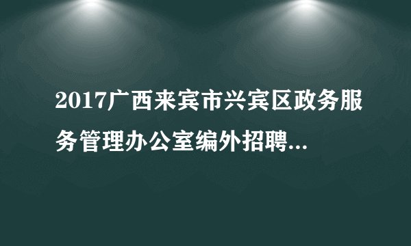 2017广西来宾市兴宾区政务服务管理办公室编外招聘工作人员4人公告