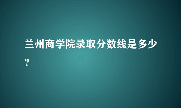 兰州商学院录取分数线是多少？