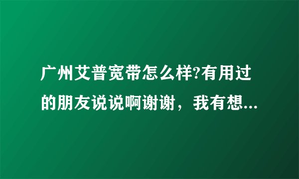 广州艾普宽带怎么样?有用过的朋友说说啊谢谢,我有想装但不知道怎样?