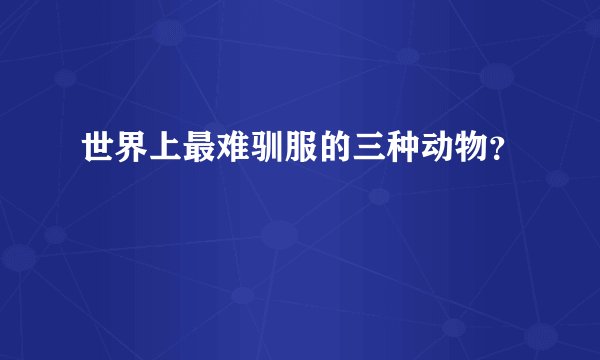 世界上最难驯服的三种动物?