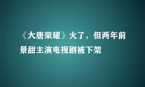 《大唐荣耀》火了，但两年前景甜主演电视剧被下架