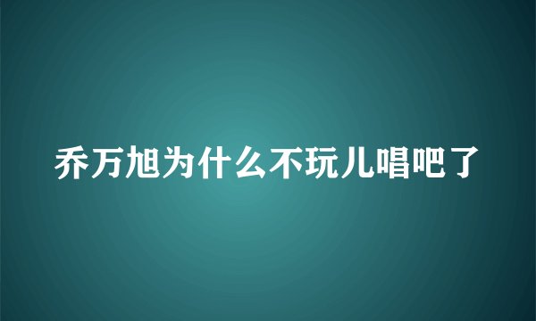 乔万旭为什么不玩儿唱吧了