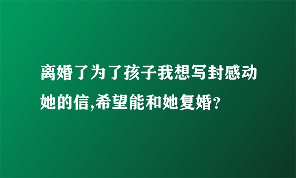 离婚了为了孩子我想写封感动她的信,希望能和她复婚？