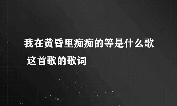 我在黄昏里痴痴的等是什么歌 这首歌的歌词