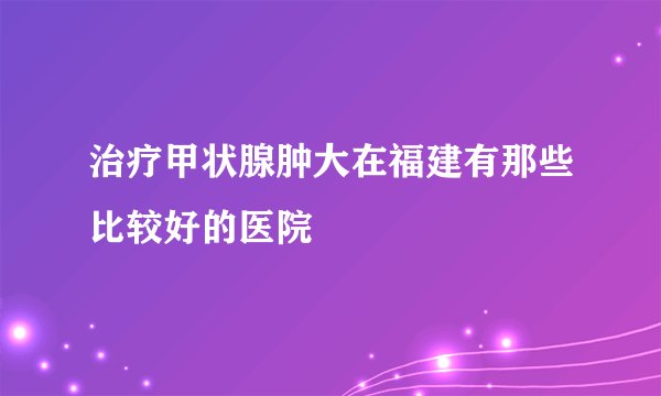 治疗甲状腺肿大在福建有那些比较好的医院