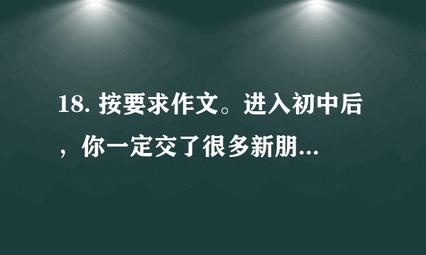 18. 按要求作文。进入初中后，你一定交了很多新朋友，也一定认识了不少文学作品中的“朋友”。请以“朋友”为话题，写篇记叙文。可以回忆交友过程中难忘的事：也可以跨越时空，想象与书中人物发生的故事。要求：①题目自拟。②书写端正、卷面洁净，不少于500字。③不得套写、抄袭。④不出现所在学校的校名，以及教职工、同学和本人的真实姓名。