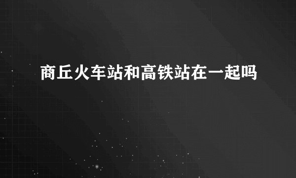 商丘火车站和高铁站在一起吗