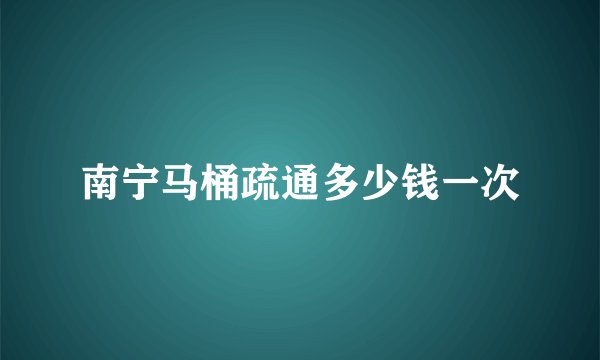 南宁马桶疏通多少钱一次