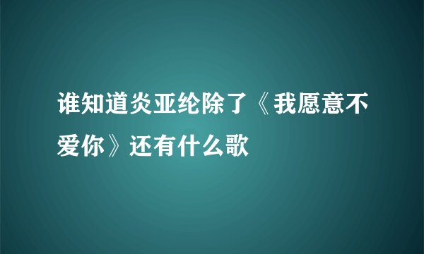 谁知道炎亚纶除了《我愿意不爱你》还有什么歌