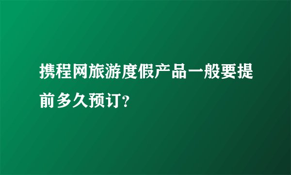 携程网旅游度假产品一般要提前多久预订?