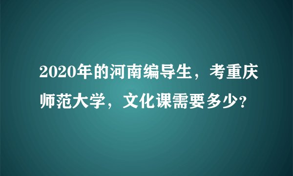 2020年的河南编导生，考重庆师范大学，文化课需要多少？