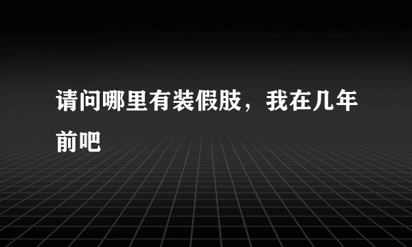 请问哪里有装假肢，我在几年前吧