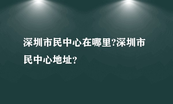 深圳市民中心在哪里?深圳市民中心地址？