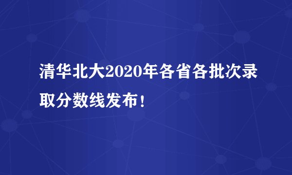 清华北大2020年各省各批次录取分数线发布！