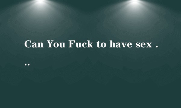 Can You Fuck to have sex with Me