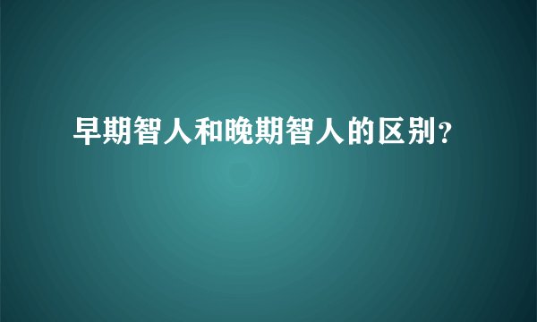 早期智人和晚期智人的区别？