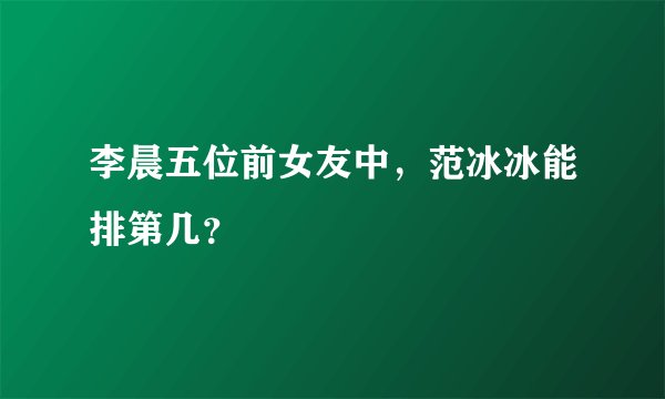 李晨五位前女友中，范冰冰能排第几？