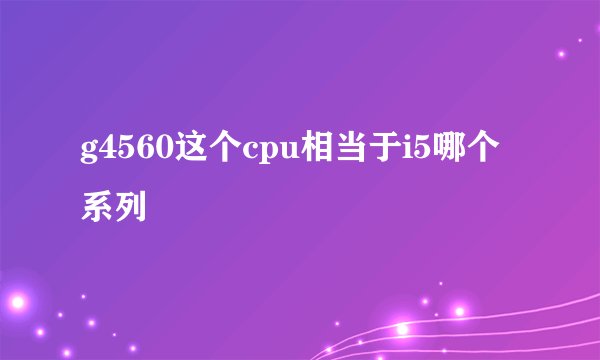 g4560这个cpu相当于i5哪个系列