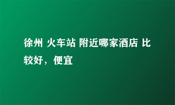 徐州 火车站 附近哪家酒店 比较好，便宜