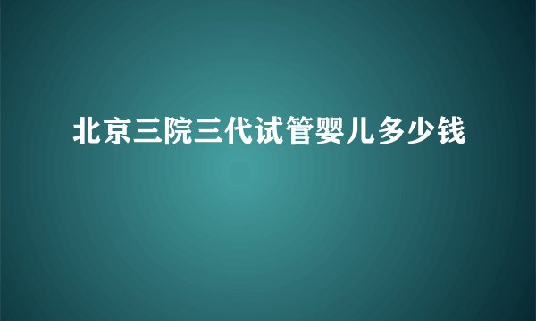 北京三院三代试管婴儿多少钱