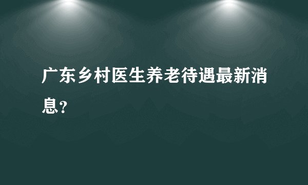 广东乡村医生养老待遇最新消息？
