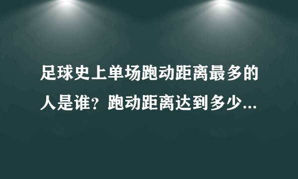 足球史上单场跑动距离最多的人是谁？跑动距离达到多少米？谢谢了，大神帮忙啊？