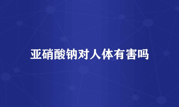 亚硝酸钠对人体有害吗