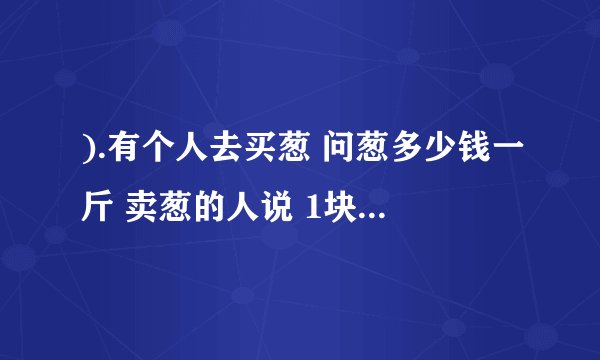 ).有个人去买葱 问葱多少钱一斤 卖葱的人说 1块钱1斤 这是100斤 要完100元 买葱的人又问 葱白跟葱绿分开卖