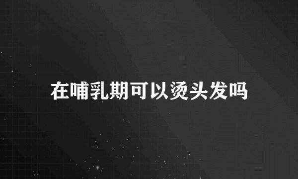 在哺乳期可以烫头发吗