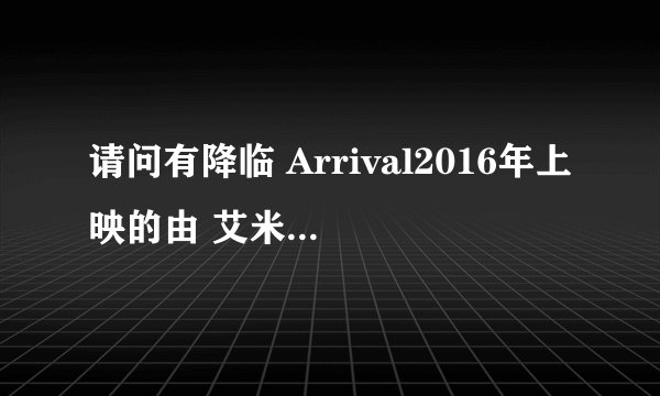 请问有降临 Arrival2016年上映的由 艾米·亚当斯主演的在线免费播放资源