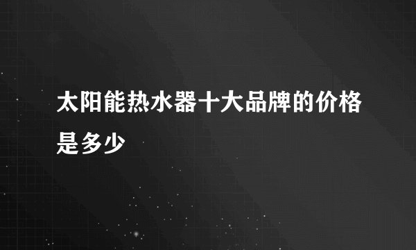 太阳能热水器十大品牌的价格是多少