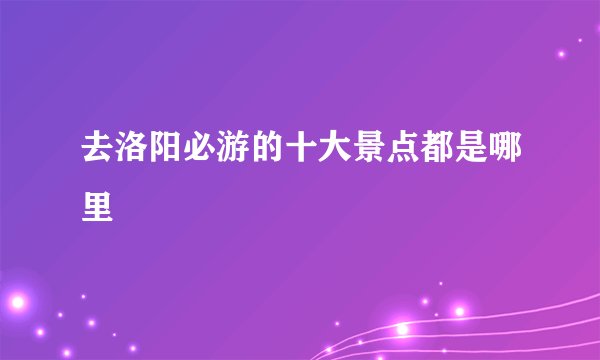 去洛阳必游的十大景点都是哪里